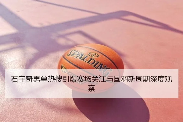 石宇奇男单热搜引爆赛场关注与国羽新周期深度观察