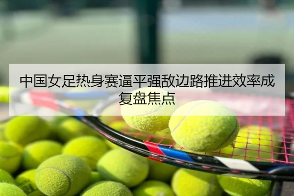 中国女足热身赛逼平强敌边路推进效率成复盘焦点