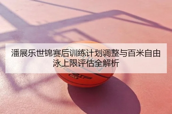 潘展乐世锦赛后训练计划调整与百米自由泳上限评估全解析